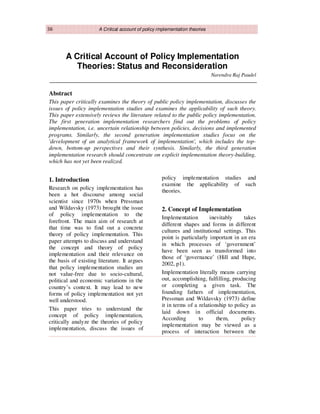 36 A Critical account of policy implementation theories
A Critical Account of Policy Implementation
Theories: Status and Reconsideration
Narendra Raj Paudel
Abstract
This paper critically examines the theory of public policy implementation, discusses the
issues of policy implementation studies and examines the applicability of such theory.
This paper extensively reviews the literature related to the public policy implementation.
The first generation implementation researchers find out the problems of policy
implementation, i.e. uncertain relationship between policies, decisions and implemented
programs. Similarly, the second generation implementation studies focus on the
'development of an analytical framework of implementation', which includes the top-
down, bottom-up perspectives and their synthesis. Similarly, the third generation
implementation research should concentrate on explicit implementation theory-building,
which has not yet been realized.
1. Introduction
Research on policy implementation has
been a hot discourse among social
scientist since 1970s when Pressman
and Wildavsky (1973) brought the issue
of policy implementation to the
forefront. The main aim of research at
that time was to find out a concrete
theory of policy implementation. This
paper attempts to discuss and understand
the concept and theory of policy
implementation and their relevance on
the basis of existing literature. It argues
that policy implementation studies are
not value-free due to socio-cultural,
political and economic variations in the
country’s context. It may lead to new
forms of policy implementation not yet
well understood.
This paper tries to understand the
concept of policy implementation,
critically analyze the theories of policy
implementation, discuss the issues of
policy implementation studies and
examine the applicability of such
theories.
2. Concept of Implementation
Implementation inevitably takes
different shapes and forms in different
cultures and institutional settings. This
point is particularly important in an era
in which processes of ‘government’
have been seen as transformed into
those of ‘governance’ (Hill and Hupe,
2002, p1).
Implementation literally means carrying
out, accomplishing, fulfilling, producing
or completing a given task. The
founding fathers of implementation,
Pressman and Wildavsky (1973) define
it in terms of a relationship to policy as
laid down in official documents.
According to them, policy
implementation may be viewed as a
process of interaction between the
 