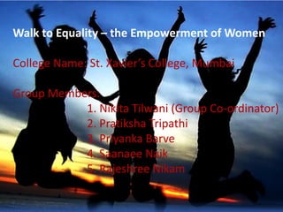 Walk to Equality – the Empowerment of Women
College Name: St. Xavier’s College, Mumbai
Group Members:
1. Nikita Tilwani (Group Co-ordinator)
2. Pratiksha Tripathi
3. Priyanka Barve
4. Saanaee Naik
5. Rajeshree Nikam
 