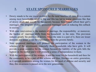 2. STATE SPONSORED MARRIAGES
• Dowry stands to be one major problem for the rural families till date. It is a custom
among most households, small or big and this has led to worse situations like that
of dowry death and suicide by the parents because they cannot afford their girl’s
marriages. The program of state sponsored marriages aims at reducing this setback
in society.
• With state intervention in the matters of marriage, the responsibility or moreover,
the burden of marriage shifts from the household to the state. This provision
reduces greatly the problem of dowry. Since the state is a part of it, there are lesser
demands and lesser scope for exploitation from the grooms family.
• State sponsored marriages will promote the participation of the women in the
schemes of the government, especially those households who have girls. It will
provide a great incentive for the women because the liability of the girls falls the
highest on the mother and it will promote a sense of independence in them.
• With the participation of the women, it sets the trend for the household and then for
the community to be a part of this scheme and thus, liberates an entire generation,
as it spreads awareness among the women for the need of defense and security and
thus, this awareness is passed on to the new generations.
 