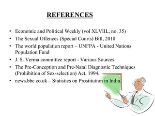 REFERENCES
• Economic and Political Weekly (vol XLVIIL, no. 35)
• The Sexual Offences (Special Courts) Bill, 2010
• The world population report – UNFPA - United Nations
Population Fund
• J. S. Verma committee report - Various Sources
• The Pre-Conception and Pre-Natal Diagnostic Techniques
(Prohibition of Sex-selection) Act, 1994.
• news.bbc.co.uk – Statistics on Prostitution in India.
 