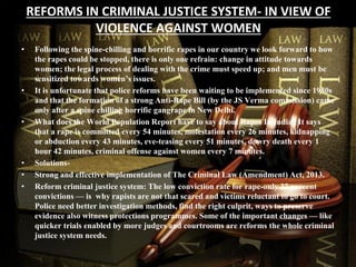 REFORMS IN CRIMINAL JUSTICE SYSTEM- IN VIEW OF
VIOLENCE AGAINST WOMEN
• Following the spine-chilling and horrific rapes in our country we look forward to how
the rapes could be stopped, there is only one refrain: change in attitude towards
women; the legal process of dealing with the crime must speed up; and men must be
sensitized towards women’s issues.
• It is unfortunate that police reforms have been waiting to be implemented since 1980s
and that the formation of a strong Anti-Rape Bill (by the JS Verma commission) came
only after a spine chilling horrific gangrape in New Delhi.
• What does the World Population Report have to say about Rapes In India? It says
that a rape is committed every 54 minutes, molestation every 26 minutes, kidnapping
or abduction every 43 minutes, eve-teasing every 51 minutes, dowry death every 1
hour 42 minutes, criminal offense against women every 7 minutes.
• Solutions-
• Strong and effective implementation of The Criminal Law (Amendment) Act, 2013.
• Reform criminal justice system: The low conviction rate for rape-only 27 percent
convictions — is why rapists are not that scared and victims reluctant to go to court.
Police need better investigation methods, find the right culprit, ways to preserve
evidence also witness protections programmes. Some of the important changes — like
quicker trials enabled by more judges and courtrooms are reforms the whole criminal
justice system needs.
 