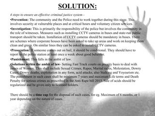 SOLUTION:
4 steps to ensure an effective criminal justice system -
•Prevention: The community and the Police need to work together during this stage. This
involves security at vulnerable places and at critical hours and voluntary citizen services.
•Investigation: This is primarily the responsibility of the police but involves the community in
the role of witnesses. Measures such as installing CCTV cameras in buses and state-run public
transport should be taken. Installation of CCTV cameras should be mandatory in buses. There
are schemes where corporate houses have been asked to take up areas and work on keeping them
clean and green. On similar lines they can be asked to install CCTV cameras.
•Prosecution: If someone comes out on bail, it should be conditional. They should have to
report to the police station at least once a week about good behavior.
•Punishment: This falls in the ambit of law.
•Solutions within the ambit of law- Setting Fast Track courts on priority basis to deal with
issues of Women. This shall include Sexual Crimes, Rapes, Marital rapes, Molestation, Dowry
Cases, Dowry deaths, exploitation in any form, acid attacks, also Stalking and Voyeurism etc.
The punishment in such cases shall be minimum 7 years and maximum Life terms and Death
Penalty for serious crimes as prescribed in the Anti Rape bill 2013. Sale of acids should be
regularized and be given only to licensed holders.
There should be a time cap for the disposal of such cases, for eg. Maximum of 6 months, or 1
year depending on the nature of cases.
 