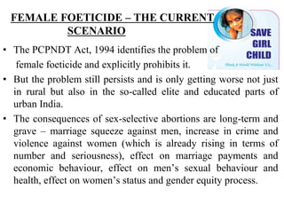 FEMALE FOETICIDE – THE CURRENT
SCENARIO
• The PCPNDT Act, 1994 identifies the problem of
female foeticide and explicitly prohibits it.
• But the problem still persists and is only getting worse not just
in rural but also in the so-called elite and educated parts of
urban India.
• The consequences of sex-selective abortions are long-term and
grave – marriage squeeze against men, increase in crime and
violence against women (which is already rising in terms of
number and seriousness), effect on marriage payments and
economic behaviour, effect on men’s sexual behaviour and
health, effect on women’s status and gender equity process.
 