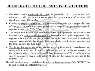 HIGHLIGHTS OF THE PROPOSED SOLUTION
• Establishment of a special raid division in the jurisdiction of every police station in
the country, with special attention to states having a sex ratio of less than 950
females per every 1000 males.
• Conducting surprise, uninformed raids once every 6 months but at unspecified time
of the year in each institution permitted to acquire the pre-natal diagnostic
equipment under the PCPNDT Act.
• The special raid division will have access to the said equipment, the records of the
institution, the right to seize the equipment if found to be illegally acquired or if the
equipment is not of the standard specified under the Act, the right to immediately
suspend licences of the institutions showing a shady record and warrants to arrest
the erring doctors and their aides.
• Special monitoring devices to be installed on the equipment which would record the
sonographies carried out. A deadline to be intimated to all institutions carrying out
the processes to have the devices installed on their equipment. New machines being
sold to necessarily have a certification of meeting the standards specified in the
PCPNDT Act.
The said solutions are over and above the effective implementation of the PCPNDT Act
to treat the problem of female foeticide.
 