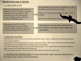 2. REHABILITATION:
Rehabilitation centers to be set up in all the metropolitan cities, wherein, employment should be guaranteed to
every rescued prostitute.
Employment will be guaranteed in the new governmental projects, where, they will be firstly trained and made
fit for the post and then appointed in self defense education programs.
Juvenile rehabilitation centers to be set up for child prostitutes. They would be provided education under the
right to education act and brought in the mainstream
The government and police can take help of multiple NGOs working in the same area.
3. AWARENESS GENERATION in women about their rights and anti traficking laws
through popular media and advertisements.
PROPOSED SOLUTIONS:
Suppression of Immoral Traffic in Women
and Girl Act -1956 , Prevention of Immoral
Traffic Act-1956 And Immoral Traffic
(Prevention) Act-1956 which punishes
owners of brothels and the middle men
involved in trafficking women
The punishment to be increased to a minimum of 7 years
for having violated any clause in the acts.
Clients to be arrested and punished upto atleast 7 years.
minimum
The fine to be increased to a of Rs. 20,000
Amendement act of 2013, section
370criminalising anyone who recruits,
transports, harbors, transfers or receives a
person for the purposes of exploitation.
Exploitation to be not only mentioned but
also defined to include sexual or physical
exploitation.
1. LAWS AND ACTS
 