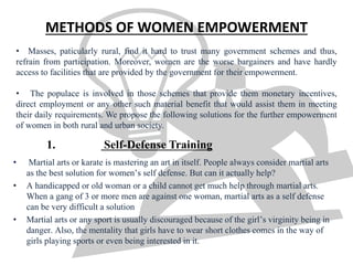 • Martial arts or karate is mastering an art in itself. People always consider martial arts
as the best solution for women’s self defense. But can it actually help?
• A handicapped or old woman or a child cannot get much help through martial arts.
When a gang of 3 or more men are against one woman, martial arts as a self defense
can be very difficult a solution
• Martial arts or any sport is usually discouraged because of the girl’s virginity being in
danger. Also, the mentality that girls have to wear short clothes comes in the way of
girls playing sports or even being interested in it.
METHODS OF WOMEN EMPOWERMENT
• Masses, paticularly rural, find it hard to trust many government schemes and thus,
refrain from participation. Moreover, women are the worse bargainers and have hardly
access to facilities that are provided by the government for their empowerment.
• The populace is involved in those schemes that provide them monetary incentives,
direct employment or any other such material benefit that would assist them in meeting
their daily requirements. We propose the following solutions for the further empowerment
of women in both rural and urban society.
1. Self-Defense Training
 