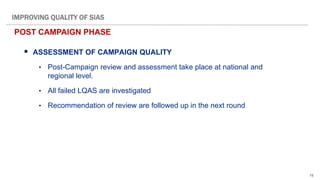 15
 ASSESSMENT OF CAMPAIGN QUALITY
• Post-Campaign review and assessment take place at national and
regional level.
• All failed LQAS are investigated
• Recommendation of review are followed up in the next round
POST CAMPAIGN PHASE
IMPROVING QUALITY OF SIAS
 