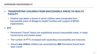 21
 TRANSPORTING CHILDREN FROM INACCESSIBLE AREAS TO HEALTH
FACILITY
• Initiative was taken in Kunar in which children were transported from
inaccessible areas of Shegal to Health Facilities with support of BPHS
implementers
 PTT
• Permanent Transit Teams are established around inaccessible areas, in major
transit points and market areas.
• The number of PTTs increased with expanding inaccessibility and insecurity
• Around one million children are vaccinated by 466 Permanent transit team
each month
ADRESSING INACCESSIBILITY
 