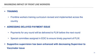 23
 TRAINING
• Frontline workers training curriculum revised and implemented across the
country
 ADRESSING DELAYED PAYMENT ISSUE
• Payments for any round will be delivered to FLW before the next round
• Special committee assigned in EOC to ensure timely payment of FLW.
 Supportive supervision has been enhanced with decreasing Supervisor to
Vaccinator issue
MAXIMIZING IMPACT OF FRONT LINE WORKERS
 