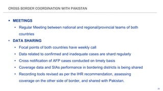 25
 MEETINGS
• Regular Meeting between national and regional/provincial teams of both
countries
• DATA SHARING
• Focal points of both countries have weekly call
• Data related to confirmed and inadequate cases are shard regularly
• Cross notification of AFP cases conducted on timely basis
• Coverage data and SIAs performance in bordering districts is being shared
• Recording tools revised as per the IHR recommendation, assessing
coverage on the other side of border, and shared with Pakistan.
CROSS BORDER COORDINATION WITH PAKISTAN
 
