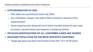 26
CROSS BORDER COORDINATION WITH PAKISTAN
 SYNCHRONIZATION OF SIAS
• SIAs dates are synchronized (same day SIAs)
• Any unforeseen change in the date of SIAs is shared in advance of the
implementation.
• Cases response plan along with list of district included shared for each case
to ensure a synchronized case response in bordering districts.
 DETAILED INVESTIGATIONS OF ALL CONFIRMED CASES ARE SHARED
 REACHING POPULATION ON THE MOVE BTW BOTH COUNTRIES
• Target age group has been harmonized to less than 10 in all CB points
 