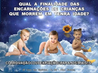 QUAL A FINALIDADE DAS
ENCARNAÇÕES DE CRIANÇAS
QUE MORREM EM TENRA IDADE?
COMPLEMENTO DE EXISTÊNCIAS ANTERIORES.
PROVAÇÃO OU EXPIAÇÃO PARA OS PAIS.
(O Livro dos Espíritos - Q. 199 - Allan Kardec)
 