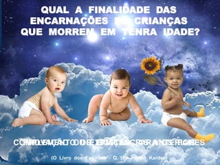 QUAL A FINALIDADE DAS
ENCARNAÇÕES DE CRIANÇAS
QUE MORREM EM TENRA IDADE?
COMPLEMENTO DE EXISTÊNCIAS ANTERIORES
PROVAÇÃO OU EXPIAÇÃO PARA OS PAIS
(O Livro dos Espíritos - Q. 199 - Allan Kardec)
 