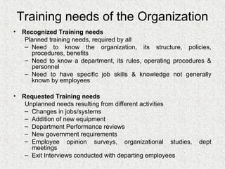 Training needs of the Organization
• Recognized Training needs
   Planned training needs, required by all
   – Need to know the organization, its structure, policies,
     procedures, benefits
   – Need to know a department, its rules, operating procedures &
     personnel
   – Need to have specific job skills & knowledge not generally
     known by employees

• Requested Training needs
   Unplanned needs resulting from different activities
   – Changes in jobs/systems
   – Addition of new equipment
   – Department Performance reviews
   – New government requirements
   – Employee opinion surveys, organizational studies,      dept
     meetings
   – Exit Interviews conducted with departing employees
 
