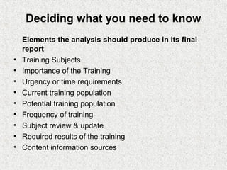 Deciding what you need to know
    Elements the analysis should produce in its final
    report
•   Training Subjects
•   Importance of the Training
•   Urgency or time requirements
•   Current training population
•   Potential training population
•   Frequency of training
•   Subject review & update
•   Required results of the training
•   Content information sources
 