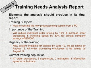 E
       PL
SA
     M        Training Needs Analysis Report
  Elements the analysis should produce in its final
  report
• Training Subjects
      – How to operate the new product pricing system from a PC
• Importance of the Training
      – Will reduce individual order pricing by 10% & increase order
        processing & invoicing speed by 30% for annual company
        savings of$250000
• Urgency of the training
      – New system available for training by June 12, will go online by
        August 12. All order processing employees to be trained by
        August 12
• Current training population
      – 47 order processors, 6 supervisors, 2 managers, 3 information
        systems technicians
 