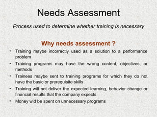 Needs Assessment
 Process used to determine whether training is necessary


               Why needs assessment ?
• Training maybe incorrectly used as a solution to a performance
  problem
• Training programs may have the wrong content, objectives, or
  methods
• Trainees maybe sent to training programs for which they do not
  have the basic or prerequisite skills
• Training will not deliver the expected learning, behavior change or
  financial results that the company expects
• Money wld be spent on unnecessary programs
 