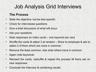 Job Analysis Grid Interviews
   The Process
• State the objective, but be less specific
• Check for interviewee questions
• Give a brief discussion of what will occur
• Ask your questions
• Note responses on index cards – one keyword per card
• Shuffle the cards & select 3 at random – Show to employee & ask to
  select 2 of them which are more in common
• Remove the least common. Ask what others have in common
• Again note keywords
• Reinsert the cards, reshuffle & repeat the process till there are no
  new responses
• Conclude the Interview & combining results
 