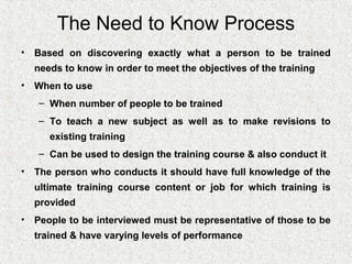 The Need to Know Process
• Based on discovering exactly what a person to be trained
  needs to know in order to meet the objectives of the training
• When to use
   – When number of people to be trained
   – To teach a new subject as well as to make revisions to
     existing training
   – Can be used to design the training course & also conduct it
• The person who conducts it should have full knowledge of the
  ultimate training course content or job for which training is
  provided
• People to be interviewed must be representative of those to be
  trained & have varying levels of performance
 