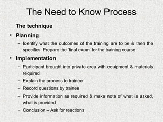 The Need to Know Process
  The technique
• Planning
  – Identify what the outcomes of the training are to be & then the
    specifics. Prepare the ‘final exam’ for the training course
• Implementation
  – Participant brought into private area with equipment & materials
    required
  – Explain the process to trainee
  – Record questions by trainee
  – Provide information as required & make note of what is asked,
    what is provided
  – Conclusion – Ask for reactions
 