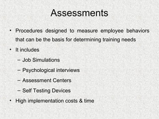 Assessments
• Procedures designed to measure employee behaviors
  that can be the basis for determining training needs
• It includes
   – Job Simulations
   – Psychological interviews
   – Assessment Centers
   – Self Testing Devices
• High implementation costs & time
 