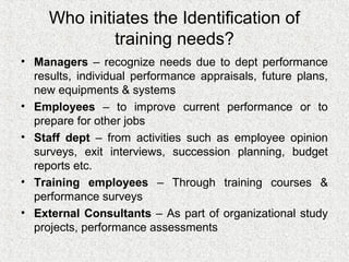 Who initiates the Identification of
              training needs?
• Managers – recognize needs due to dept performance
  results, individual performance appraisals, future plans,
  new equipments & systems
• Employees – to improve current performance or to
  prepare for other jobs
• Staff dept – from activities such as employee opinion
  surveys, exit interviews, succession planning, budget
  reports etc.
• Training employees – Through training courses &
  performance surveys
• External Consultants – As part of organizational study
  projects, performance assessments
 