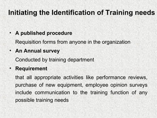 Initiating the Identification of Training needs

• A published procedure
  Requisition forms from anyone in the organization
• An Annual survey
  Conducted by training department
• Requirement
  that all appropriate activities like performance reviews,
  purchase of new equipment, employee opinion surveys
  include communication to the training function of any
  possible training needs
 