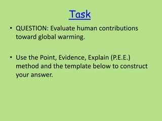 Task
• QUESTION: Evaluate human contributions
toward global warming.
• Use the Point, Evidence, Explain (P.E.E.)
method and the template below to construct
your answer.
 