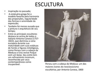 ESCULTURA
• Inspiração no passado;
• A estatuária grega foi o
modelo favorito pela harmonia
das proporções, regularidade
das formas e serenidade da
expressão;
• Também foi menos ousada que
a pintura e arquitetura de seu
tempo;
• Entre os principais escultores
destaca-se acima de todos o
italiano Antonio Canova (1757-
1822), que dominou a cena
europeia durante sua
maturidade com suas estátuas
de heróis e figuras mitológicas,
como Perseu com a cabeça da
Medusa e Eros revive Psique
com um beijo. Seu estilo tem
um refinamento incomum,
reconhecido por seus
contemporâneos como
insuperável. Perseu com a cabeça da Medusa: um dos
maiores ícones do neoclassicismo
escultórico, por Antonio Canova, 1800
 