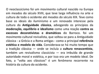 O neoclassicismo foi um movimento cultural nascido na Europa
em meados do século XVIII, que teve larga influência na arte e
cultura de todo o ocidente até meados do século XIX. Teve como
base os ideais do iluminismo e um renovado interesse pela
cultura da Antiguidade clássica, advogando os princípios da
moderação, equilíbrio e idealismo como uma reação contra os
excessos decorativistas e dramáticos do Barroco. foi um
movimento cultural revivalista, que voltou-se para a Antiguidade
clássica - a Grécia e a Roma antigas - como a principal referência
estética e modelo de vida. Considerava-se há muito tempo que
a tradição clássica — onde se incluía a cultura renascentista,
também um revivalismo classicista — era imbuída de grande
autoridade moral e estética, e por isso era um modelo ideal. De
fato, a "volta aos clássicos" é um fenômeno recorrente na
história da cultura do ocidente.
 