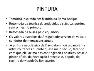 PINTURA
• Temática inspirada em história da Roma Antiga;
• Retomada da técnica da antiguidade clássica, porém,
sem o mesmo primor;
• Retomada da busca pelo equilíbrio;
• Os valores estéticos da Antiguidade servem de veículo
condutor de mensagens atuais
• A pintura neoclássica de David dominou o panorama
artístico francês durante quase meio século, fazendo
com que ele, acima das contingências políticas, fosse o
pintor oficial da Revolução Francesa e, depois, do
regime de Napoleão Bonaparte.
 