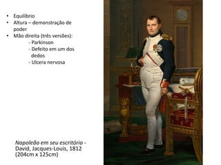 Napoleão em seu escritório -
David, Jacques-Louis, 1812
(204cm x 125cm)
• Equilíbrio
• Altura – demonstração de
poder
• Mão direita (três versões):
- Parkinson
- Defeito em um dos
dedos
- Ulcera nervosa
 
