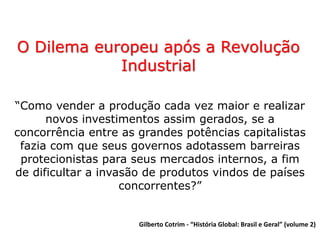 O Dilema europeu após a Revolução
Industrial
“Como vender a produção cada vez maior e realizar
novos investimentos assim gerados, se a
concorrência entre as grandes potências capitalistas
fazia com que seus governos adotassem barreiras
protecionistas para seus mercados internos, a fim
de dificultar a invasão de produtos vindos de países
concorrentes?”
Gilberto Cotrim - “História Global: Brasil e Geral” (volume 2)
 