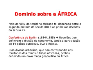 Domínio sobre a ÁFRICA
Mais de 90% do território africano foi dominado entre a
segunda metade do século XIX e as primeiras décadas
do século XX.
Conferência de Berlim (1884/1885)  Reuniões que
definiram a divisão do continente, tendo a participação
de 14 países europeus, EUA e Rússia.
Essa divisão arbitrária, que não correspondia aos
territórios dos reinos e tribos africanas, acabou
definindo um novo mapa geopolítico da África.
 
