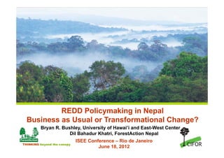 REDD Policymaking in Nepal
  Business as Usual or Transformational Change?
         Bryan R. Bushley, University of Hawai’i and East-West Center
                     Dil Bahadur Khatri, ForestAction Nepal
                             ISEE Conference – Rio de Janeiro
THINKING beyond the canopy
                                      June 18, 2012
 