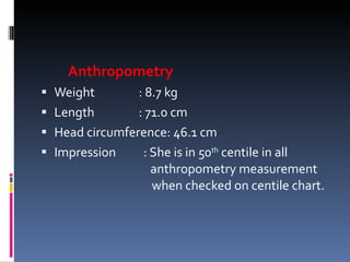 Anthropometry Weight   : 8.7 kg Length   : 71.0 cm Head circumference: 46.1 cm Impression : She is in 50 th  centile in all    anthropometry measurement    when checked on centile chart. 