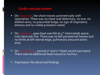 Cardio-vascular system On  inspection , her chest moves symmetrically with respiration. There was no chest wall deformity, no scar, no dilated veins, no precordial bulge, no sign of respiratory distress and no visible pulsation noted. On  palpation , apex beat was felt at 4 th  intercostals space, mid-clavicular line. There was no left parasternal heaves and no thrills at left sternal edge, pulmonary area and aortic area.   On  auscultation , normal 1 st  and 2 nd  heart sound was heard. There was no additional heart sound or murmur.   Impression: No abnormal findings 