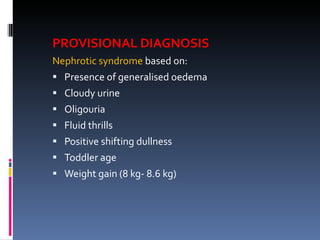 PROVISIONAL DIAGNOSIS Nephrotic syndrome  based on: Presence of generalised oedema Cloudy urine Oligouria Fluid thrills Positive shifting dullness Toddler age Weight gain (8 kg- 8.6 kg) 