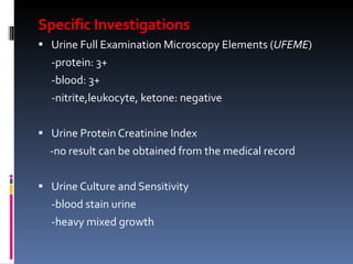 Specific Investigations Urine Full Examination Microscopy Elements ( UFEME ) -protein: 3+ -blood: 3+ -nitrite,leukocyte, ketone: negative Urine Protein Creatinine Index -no result can be obtained from the medical record Urine Culture and Sensitivity -blood stain urine -heavy mixed growth 