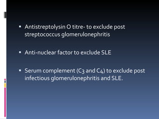 Antistreptolysin O titre- to exclude post streptococcus glomerulonephritis Anti-nuclear factor to exclude SLE Serum complement (C3 and C4) to exclude post infectious glomerulonephritis and SLE. 