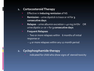 Cortocosteroid Therapy Effective in  inducing remission  of NS Remission  – urine dipstick is trace or nil for  3 consecutive days Relapse  – urine albumin excretion > 40 mg /m²/hr  OR  urine dipstix 2+ or > for  3 consecutive days Frequent Relapses   -  Two or more relapses within  6 months of initial response or    -   4 or more relapses within any 12 month period Cyclophosphamide therapy indicated for child who show signs of  steroid toxicity 