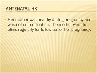 Her mother was healthy during pregnancy and was not on medication. The mother went to clinic regularly for follow up for her pregnancy. 