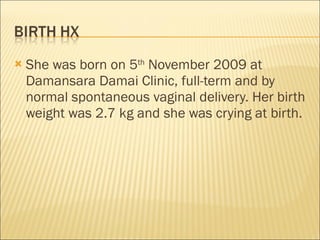 She was born on 5 th  November 2009 at Damansara Damai Clinic, full-term and by normal spontaneous vaginal delivery. Her birth weight was 2.7 kg and she was crying at birth.  