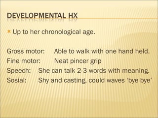 Up to her chronological age. Gross motor:  Able to walk with one hand held. Fine motor:  Neat pincer grip Speech:  She can talk 2-3 words with meaning. Sosial:  Shy and casting, could waves ‘bye bye’ 