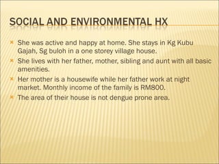She was active and happy at home. She stays in Kg Kubu Gajah, Sg buloh in a one storey village house.  She lives with her father, mother, sibling and aunt with all basic amenities.  Her mother is a housewife while her father work at night market. Monthly income of the family is RM800.  The area of their house is not dengue prone area. 