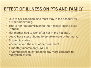 Due to her condition, she must stay in the hospital for further monitoring. This is her first admission to the Hospital so she quite irritable Her mother had to look after her in the hospital. Leave her sister at home to be taken care by her aunt. Economic status: worried about the cost of her treatment > monthly income only RM800 > Cambodians-might need to pay more compare to  Malaysian citizen. 