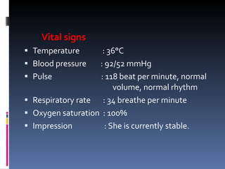 Vital signs Temperature   : 36°C Blood pressure  : 92/52 mmHg Pulse    : 118 beat per minute, normal  volume, normal rhythm Respiratory rate  : 34 breathe per minute Oxygen saturation  : 100% Impression   : She is currently stable. 