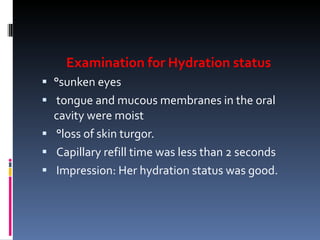Examination for Hydration status °sunken eyes tongue and mucous membranes in the oral cavity were moist °loss of skin turgor. Capillary refill time was less than 2 seconds Impression: Her hydration status was good. 