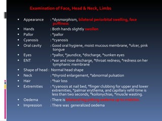 Examination of Face, Head & Neck, Limbs Appearance   : °dysmorphism,  bilateral periorbital swelling, face    puffiness Hands   : Both hands slightly  swollen Pallor   : °pallor Cyanosis   : °cyanosis Oral cavity   : Good oral hygiene, moist mucous membrane, °ulcer, pink    tongue Eyes   : °pallor, °jaundice, °discharge, °sunken eyes ENT     : °ear and nose discharge, °throat redness, °redness on her    tymphanic membrane Shape of head :  Normal head shape Neck   : °thyroid enlargement, °abnormal pulsation Hair   : °hair loss Extremities   : °cyanosis at nail bed, °finger clubbing for upper and lower    extremities, °palmar erythema, and capillary refill time is    less than two seconds, °koilonychias, °muscle wasting. Oedema   : There is  bilateral leg pitting oedema up to midshin. Impression   : There was  generalized oedema 