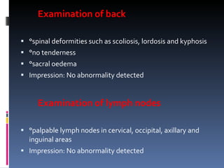 Examination of back °spinal deformities such as scoliosis, lordosis and kyphosis °no tenderness °sacral oedema Impression: No abnormality detected Examination of lymph nodes °palpable lymph nodes in cervical, occipital, axillary and inguinal areas Impression: No abnormality detected 